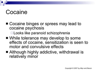 Cocaine Cocaine binges or sprees may lead to cocaine psychosis Looks like paranoid schizophrenia While tolerance may develop to some effects of cocaine, sensitization is seen to motor and convulsive effects Although highly addictive, withdrawal is relatively minor 