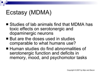 Ecstasy (MDMA) Studies of lab animals find that MDMA has toxic effects on serotonergic and dopaminergic neurons But are the doses used in studies comparable to what humans use? Human studies do find abnormalities of serotonergic function and deficits in memory, mood, and psychomotor tasks 