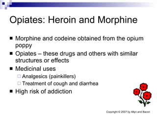 Opiates: Heroin and Morphine Morphine and codeine obtained from the opium poppy Opiates – these drugs and others with similar structures or effects Medicinal uses Analgesics (painkillers) Treatment of cough and diarrhea High risk of addiction 