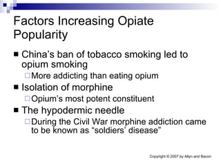 Factors Increasing Opiate Popularity China’s ban of tobacco smoking led to opium smoking More addicting than eating opium Isolation of morphine  Opium’s most potent constituent The hypodermic needle During the Civil War morphine addiction came to be known as “soldiers’ disease” 