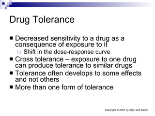 Drug Tolerance Decreased sensitivity to a drug as a consequence of exposure to it Shift in the dose-response curve Cross tolerance – exposure to one drug can produce tolerance to similar drugs Tolerance often develops to some effects and not others More than one form of tolerance 
