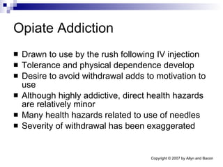Opiate Addiction Drawn to use by the rush following IV injection Tolerance and physical dependence develop Desire to avoid withdrawal adds to motivation to use Although highly addictive, direct health hazards are relatively minor Many health hazards related to use of needles Severity of withdrawal has been exaggerated 