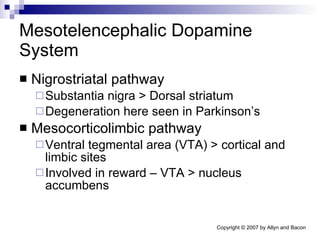Mesotelencephalic Dopamine System Nigrostriatal pathway Substantia nigra > Dorsal striatum Degeneration here seen in Parkinson’s  Mesocorticolimbic pathway Ventral tegmental area (VTA) > cortical and limbic sites Involved in reward – VTA > nucleus accumbens 