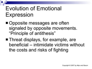 Evolution of Emotional Expression Opposite messages are often signaled by opposite movements. “Principle of antithesis” Threat displays, for example, are beneficial – intimidate victims without the costs and risks of fighting 