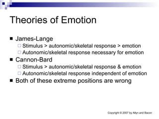 Theories of Emotion James-Lange Stimulus > autonomic/skeletal response > emotion Autonomic/skeletal response necessary for emotion Cannon-Bard Stimulus > autonomic/skeletal response & emotion Autonomic/skeletal response independent of emotion Both of these extreme positions are wrong 
