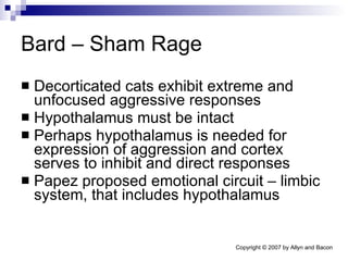 Bard – Sham Rage Decorticated cats exhibit extreme and unfocused aggressive responses Hypothalamus must be intact  Perhaps hypothalamus is needed for expression of aggression and cortex serves to inhibit and direct responses Papez proposed emotional circuit – limbic system, that includes hypothalamus 
