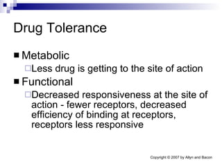 Drug Tolerance Metabolic Less drug is getting to the site of action Functional Decreased responsiveness at the site of action - fewer receptors, decreased efficiency of binding at receptors, receptors less responsive 