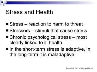 Stress and Health Stress – reaction to harm to threat Stressors – stimuli that cause stress Chronic psychological stress – most clearly linked to ill health In the short-term stress is adaptive, in the long-term it is maladaptive 