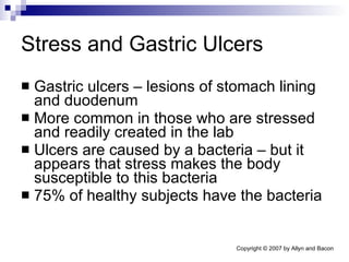 Stress and Gastric Ulcers Gastric ulcers – lesions of stomach lining and duodenum More common in those who are stressed and readily created in the lab Ulcers are caused by a bacteria – but it appears that stress makes the body susceptible to this bacteria 75% of healthy subjects have the bacteria 