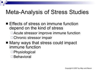 Meta-Analysis of Stress Studies Effects of stress on immune function depend on the kind of stress Acute stressor improve immune function Chronic stressor impair Many ways that stress could impact immune function Physiological  Behavioral 