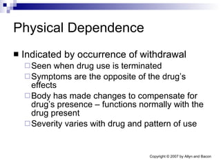 Physical Dependence Indicated by occurrence of withdrawal Seen when drug use is terminated Symptoms are the opposite of the drug’s effects Body has made changes to compensate for drug’s presence – functions normally with the drug present Severity varies with drug and pattern of use 