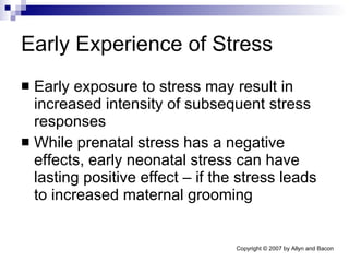 Early Experience of Stress Early exposure to stress may result in increased intensity of subsequent stress responses While prenatal stress has a negative effects, early neonatal stress can have lasting positive effect – if the stress leads to increased maternal grooming 