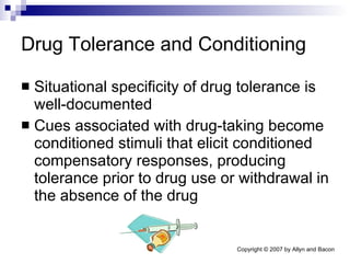 Drug Tolerance and Conditioning Situational specificity of drug tolerance is well-documented Cues associated with drug-taking become conditioned stimuli that elicit conditioned compensatory responses, producing tolerance prior to drug use or withdrawal in the absence of the drug 