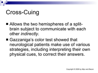 Cross-Cuing Allows the two hemispheres of a split-brain subject to communicate with each other  indirectly . Gazzaniga’s color test showed that neurological patients make use of various strategies, including interpreting their own physical cues, to correct their answers.  