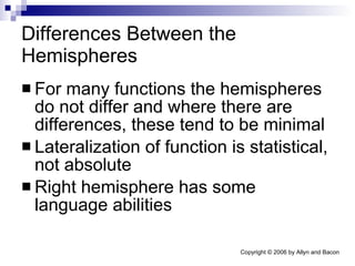 Differences Between the Hemispheres For many functions the hemispheres do not differ and where there are differences, these tend to be minimal Lateralization of function is statistical, not absolute Right hemisphere has some language abilities 