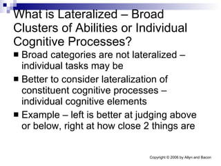 What is Lateralized – Broad Clusters of Abilities or Individual Cognitive Processes? Broad categories are not lateralized – individual tasks may be Better to consider lateralization of constituent cognitive processes – individual cognitive elements Example – left is better at judging above or below, right at how close 2 things are 