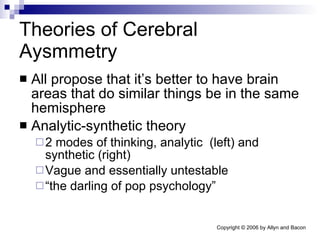 Theories of Cerebral Aysmmetry All propose that it’s better to have brain areas that do similar things be in the same hemisphere Analytic-synthetic theory 2 modes of thinking, analytic  (left) and synthetic (right) Vague and essentially untestable “ the darling of pop psychology” 