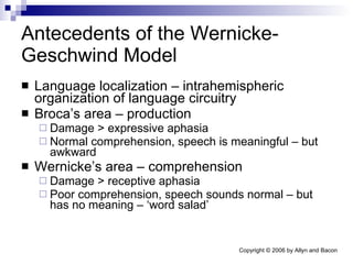 Antecedents of the Wernicke-Geschwind Model Language localization – intrahemispheric organization of language circuitry Broca’s area – production Damage > expressive aphasia Normal comprehension, speech is meaningful – but awkward Wernicke’s area – comprehension Damage > receptive aphasia Poor comprehension, speech sounds normal – but has no meaning – ‘word salad’ 
