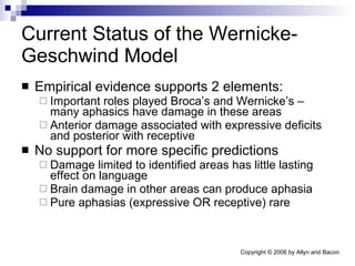 Current Status of the Wernicke-Geschwind Model Empirical evidence supports 2 elements: Important roles played Broca’s and Wernicke’s – many aphasics have damage in these areas Anterior damage associated with expressive deficits and posterior with receptive No support for more specific predictions Damage limited to identified areas has little lasting effect on language Brain damage in other areas can produce aphasia Pure aphasias (expressive OR receptive) rare 