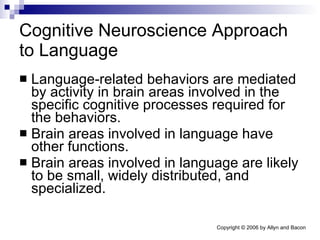 Cognitive Neuroscience Approach to Language Language-related behaviors are mediated by activity in brain areas involved in the specific cognitive processes required for the behaviors. Brain areas involved in language have other functions. Brain areas involved in language are likely to be small, widely distributed, and specialized. 