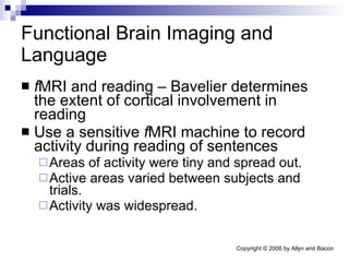 Functional Brain Imaging and Language f MRI and reading – Bavelier determines the extent of cortical involvement in reading Use a sensitive  f MRI machine to record activity during reading of sentences Areas of activity were tiny and spread out. Active areas varied between subjects and trials. Activity was widespread. 