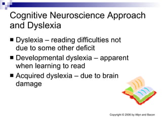 Cognitive Neuroscience Approach and Dyslexia Dyslexia – reading difficulties not due to some other deficit Developmental dyslexia – apparent when learning to read Acquired dyslexia – due to brain damage 