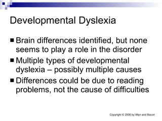 Developmental Dyslexia Brain differences identified, but none seems to play a role in the disorder Multiple types of developmental dyslexia – possibly multiple causes Differences could be due to reading problems, not the cause of difficulties 