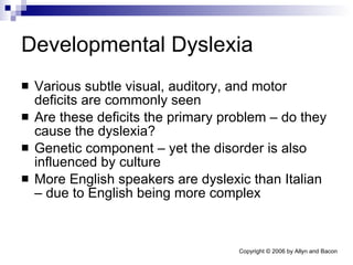 Developmental Dyslexia Various subtle visual, auditory, and motor deficits are commonly seen Are these deficits the primary problem – do they cause the dyslexia? Genetic component – yet the disorder is also influenced by culture More English speakers are dyslexic than Italian – due to English being more complex 
