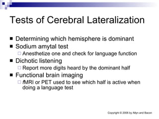 Tests of Cerebral Lateralization Determining which hemisphere is dominant Sodium amytal test Anesthetize one and check for language function Dichotic listening Report more digits heard by the dominant half Functional brain imaging f MRI or PET used to see which half is active when doing a language test 