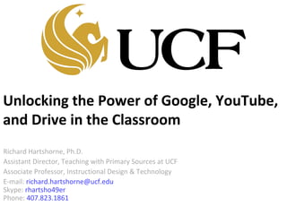 Unlocking the Power of Google, YouTube,
and Drive in the Classroom
Richard Hartshorne, Ph.D.
Assistant Director, Teaching with Primary Sources at UCF
Associate Professor, Instructional Design & Technology
E-mail: richard.hartshorne@ucf.edu
Skype: rhartsho49er
Phone: 407.823.1861
 