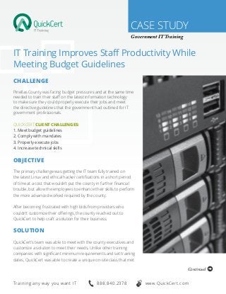 CASE STUDY
Government IT Training
IT Training Improves Staff Productivity While
Meeting Budget Guidelines
Challenge
Pinellas County was facing budget pressures and at the same time
needed to train their staff on the latest information technology
to make sure they could properly execute their jobs and meet
the directive guidelines that the government had outlined for IT
government professionals.
QuickCert Client Challenges:
1. Meet budget guidelines
2. Comply with mandates
3. Properly execute jobs
4. Increase technical skills
Objective
The primary challenge was getting the IT team fully trained on
the latest Linux and ethical hacker certifications in a short period
of time at a cost that wouldn’t put the county in further financial
trouble, but allow the employees to enhance their skills to perform
the more advanced worked required by the county.
After becoming frustrated with high bids from providers who
couldn’t customize their offerings, the county reached out to
QuickCert to help craft a solution for their business.
Solution
QuickCert’s team was able to meet with the county executives and
customize a solution to meet their needs. Unlike other training
companies with significant minimum requirements and set training
dates, QuickCert was able to create a unique on-site class that met
Continued
888.840.2378Training any way you want IT www.QuickCert.com
 