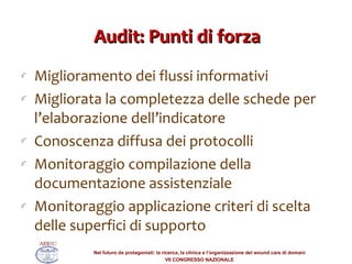 Audit: Punti di forza Miglioramento dei flussi informativi  Migliorata la completezza delle schede per l’elaborazione dell’indicatore  Conoscenza diffusa dei protocolli Monitoraggio compilazione della documentazione assistenziale Monitoraggio applicazione criteri di scelta delle superfici di supporto 