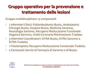 Gruppo operativo per la prevenzione e trattamento delle lesioni Gruppo multidisciplinare 13 componenti  7 Infermieri Clinici: Poliambulatorio Busto, Ambulatorio Chirurgia Busto, Hospice Busto, Medicina Saronno, Neurologia Saronno, Recupero Rieducazione Funzionale Degenza Saronno, Unità Coronaria-Rianimazione Tradate; 3 Infermieri Coordinatori: SITRA Busto, SITRA Saronno e SITRA Tradate; 1 Fisioterapista: Recupero Rieducazione Funzionale Tradate; 2 Farmacisti: Servizi di Farmacia di Saronno e di Busto.  