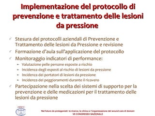 Implementazione del protocollo di prevenzione e trattamento delle lesioni da pressione  Stesura dei protocolli aziendali di Prevenzione e Trattamento delle lesioni da Pressione e revisione Formazione d’aula sull’applicazione del protocollo Monitoraggio indicatori di performance:  Valutazione pelle persone esposte a rischio Incidenza degli esposti al rischio di lesioni da pressione Incidenza dei portatori di lesioni da pressione Incidenza dei peggioramenti durante il ricovero Partecipazione nella scelta dei sistemi di supporto per la prevenzione e delle medicazioni per il trattamento delle lesioni da pressione 