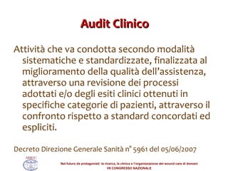 Audit Clinico Attività che va condotta secondo modalità sistematiche e standardizzate, finalizzata al miglioramento della qualità dell’assistenza, attraverso una revisione dei processi adottati e/o degli esiti clinici ottenuti in specifiche categorie di pazienti, attraverso il confronto rispetto a standard concordati ed espliciti. Decreto Direzione Generale Sanità n° 5961 del 05/06/2007 