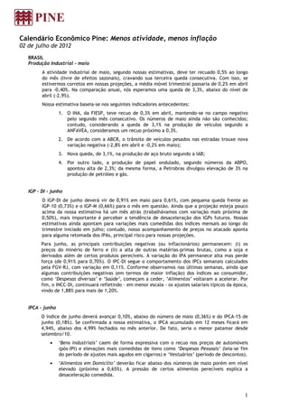 Calendário Econômico Pine: Menos atividade, menos inflação
02 de julho de 2012

   BRASIL
   Produção Industrial - maio
         A atividade industrial de maio, segundo nossas estimativas, deve ter recuado 0,5% ao longo
         do mês (livre de efeitos sazonais), cravando sua terceira queda consecutiva. Com isso, se
         estivermos corretos em nossas projeções, a média móvel trimestral passaria de 0,2% em abril
         para -0,40%. Na comparação anual, nós esperamos uma queda de 3,3%, abaixo do nível de
         abril (-2,9%).
         Nossa estimativa baseia-se nos seguintes indicadores antecedentes:
                  1. O INA, da FIESP, teve recuo de 0,3% em abril, mantendo-se no campo negativo
                     pelo segundo mês consecutivo. Os números de maio ainda não são conhecidos;
                     contudo, considerando a queda de 3,1% na produção de veículos segundo a
                     ANFAVEA, consideramos um recuo próximo a 0,3%.
                  2. De acordo com a ABCR, o trânsito de veículos pesados nas estradas trouxe nova
                     variação negativa (-2,8% em abril e -0,2% em maio);
                  3. Nova queda, de 3,1%, na produção de aço bruto segundo a IAB;
                  4. Por outro lado, a produção de papel ondulado, segundo números da ABPO,
                     apontou alta de 2,3%; da mesma forma, a Petrobras divulgou elevação de 3% na
                     produção de petróleo e gás.


   IGP – DI - junho
         O IGP-DI de junho deverá vir de 0,91% em maio para 0,61%, com pequena queda frente ao
         IGP-10 (0,73%) e o IGP-M (0,66%) para o mês em questão. Ainda que a projeção esteja pouco
         acima da nossa estimativa há um mês atrás (trabalhávamos com variação mais próxima de
         0,50%), mais importante é perceber a tendência de desaceleração dos IGPs futuros. Nossas
         estimativas ainda apontam para variações mais comedidas dos índices mensais ao longo do
         trimestre iniciado em julho; contudo, nosso acompanhamento de preços no atacado aponta
         para alguma retomada dos IPAs, principal risco para nossas projeções.
         Para junho, as principais contribuições negativas (ou inflacionários) permanecem: (i) os
         preços do minério de ferro e (ii) a alta de outras matérias-primas brutas, como a soja e
         derivados além de certos produtos perecíveis. A variação do IPA permanece alta mas perde
         força (de 0,91% para 0,70%). O IPC-DI segue o comportamento dos IPCs semanais calculados
         pela FGV-RJ, com variação em 0,11%. Conforme observamos nas últimas semanas, ainda que
         algumas contribuições negativas (em termos de maior inflação) dos índices ao consumidor,
         como ‘Despesas diversas’ e ‘Saúde’, começam a ceder, ‘Alimentos’ voltaram a acelerar. Por
         fim, o INCC-DI, continuará refletindo – em menor escala - os ajustes salariais típicos da época,
         vindo de 1,88% para mais de 1,20%.


   IPCA - junho
         O índice de junho deverá avançar 0,10%, abaixo do número de maio (0,36%) e do IPCA-15 de
         junho (0,18%). Se confirmada a nossa estimativa, o IPCA acumulado em 12 meses ficará em
         4,94%, abaixo dos 4,99% fechados no mês anterior. De fato, seria o menor patamar desde
         setembro/10.
             •    ‘Bens Industriais’ caem de forma expressiva com o recuo nos preços de automóveis
                  (pós-IPI) e elevações mais comedidas de itens como ‘Despesas Pessoais’ (leia-se fim
                  do período de ajustes mais agudos em cigarros) e ‘Vestuários’ (período de descontos).
             •    ‘Alimentos em Domicílio’ deverão ficar abaixo dos números de maio porém em nível
                  elevado (próximo a 0,65%). A pressão de certos alimentos perecíveis explica a
                  desaceleração comedida.



                                                                                                       1
 