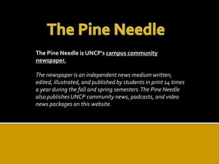 The Pine Needle is UNCP's campus community 
newspaper. 
The newspaper is an independent news medium written, 
edited, illustrated, and published by students in print 14 times 
a year during the fall and spring semesters. The Pine Needle 
also publishes UNCP community news, podcasts, and video 
news packages on this website. 
 