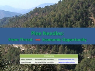 Pine Needles:
From Threat Economic Opportunity
TEAM IRMA
Madan Sunandan Pursuing PGDRM from IRMA sunandan89@gmail.com
Swapnil Agarwal Pursuing PGDRM from IRMA swapnilchesa@gmail.com
 