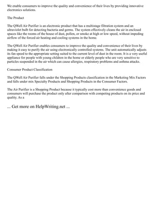 We enable consumers to improve the quality and convenience of their lives by providing innovative
electronics solutions.
The Product
The QWell Air Purifier is an electronic product that has a multistage filtration system and an
ultraviolet bulb for detecting bacteria and germs. The system effectively cleans the air in enclosed
spaces like the rooms of the house of dust, pollen, or smoke at high or low speed, without impeding
airflow of the forced air heating and cooling systems in the home.
The QWell Air Purifier enables consumers to improve the quality and convenience of their lives by
making it easy to purify the air using electronically controlled systems. The unit automatically adjusts
its fan speed to the appropriate setting suited to the current level of dust in the room. It is a very useful
appliance for people with young children in the home or elderly people who are very sensitive to
particles suspended in the air which can cause allergies, respiratory problems and asthma attacks.
Consumer Product Classification
The QWell Air Purifier falls under the Shopping Products classification in the Marketing Mix Factors
and falls under mix Specialty Products and Shopping Products in the Consumer Factors.
The Air Purifier is a Shopping Product because it typically cost more than convenience goods and
consumers will purchase the product only after comparison with competing products on its price and
quality. As a
... Get more on HelpWriting.net ...
 