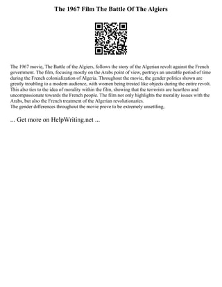 The 1967 Film The Battle Of The Algiers
The 1967 movie, The Battle of the Algiers, follows the story of the Algerian revolt against the French
government. The film, focusing mostly on the Arabs point of view, portrays an unstable period of time
during the French colonialization of Algeria. Throughout the movie, the gender politics shown are
greatly troubling to a modern audience, with women being treated like objects during the entire revolt.
This also ties to the idea of morality within the film, showing that the terrorists are heartless and
uncompassionate towards the French people. The film not only highlights the morality issues with the
Arabs, but also the French treatment of the Algerian revolutionaries.
The gender differences throughout the movie prove to be extremely unsettling,
... Get more on HelpWriting.net ...
 