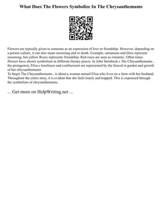 What Does The Flowers Symbolize In The Chrysanthemums
Flowers are typically given to someone as an expression of love or friendship. However, depending on
a person culture, it can also mean mourning and or death. Example, carnations and lilies represent
mourning, but yellow Roses represents friendship; Red roses are seen as romantic. Often times
flowers have shown symbolism in different literary pieces. In John Steinbeck s The Chrysanthemums ,
the protagonist, Elisa s loneliness and confinement are represented by the fenced in garden and growth
of her chrysanthemums.
To begin The Chrysanthemums , is about a woman named Elisa who lives on a farm with her husband.
Throughout the entire story, it is evident that she feels lonely and trapped. This is expressed through
the symbolism of chrysanthemums.
... Get more on HelpWriting.net ...
 
