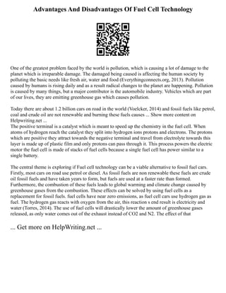 Advantages And Disadvantages Of Fuel Cell Technology
One of the greatest problem faced by the world is pollution, which is causing a lot of damage to the
planet which is irreparable damage. The damaged being caused is affecting the human society by
polluting the basic needs like fresh air, water and food (Everythingconnects.org, 2013). Pollution
caused by humans is rising daily and as a result radical changes to the planet are happening. Pollution
is caused by many things, but a major contributor is the automobile industry. Vehicles which are part
of our lives, they are emitting greenhouse gas which causes pollution.
Today there are about 1.2 billion cars on road in the world (Voelcker, 2014) and fossil fuels like petrol,
coal and crude oil are not renewable and burning these fuels causes ... Show more content on
Helpwriting.net ...
The positive terminal is a catalyst which is meant to speed up the chemistry in the fuel cell. When
atoms of hydrogen reach the catalyst they split into hydrogen ions protons and electrons. The protons
which are positive they attract towards the negative terminal and travel from electrolyte towards this
layer is made up of plastic film and only protons can pass through it. This process powers the electric
motor the fuel cell is made of stacks of fuel cells because a single fuel cell has power similar to a
single battery.
The central theme is exploring if Fuel cell technology can be a viable alternative to fossil fuel cars.
Firstly, most cars on road use petrol or diesel. As fossil fuels are non renewable these fuels are crude
oil fossil fuels and have taken years to form, but fuels are used at a faster rate than formed.
Furthermore, the combustion of these fuels leads to global warming and climate change caused by
greenhouse gases from the combustion. These effects can be solved by using fuel cells as a
replacement for fossil fuels. fuel cells have near zero emissions, as fuel cell cars use hydrogen gas as
fuel. The hydrogen gas reacts with oxygen from the air, this reaction s end result is electricity and
water (Torres, 2014). The use of fuel cells will drastically lower the amount of greenhouse gases
released, as only water comes out of the exhaust instead of CO2 and N2. The effect of that
... Get more on HelpWriting.net ...
 