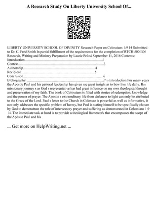 A Research Study On Liberty University School Of...
LIBERTY UNIVERSITY SCHOOL OF DIVINITY Research Paper on Colossians 1:9 14 Submitted
to Dr. C. Fred Smith In partial fulfillment of the requirements for the completion of RTCH 500 B06
Research, Writing and Ministry Preparation by Laurie Pelosi September 11, 2016 Contents:
Introduction..........................................................................................1
Context..................................................................................................3
Authorship...................................................................................4
Recipient.....................................................................................5
Conclusion............................................................................................6
Bibliography..........................................................................................7 ii Introduction For many years
the Apostle Paul and his pastoral leadership has given me great insight as to how live life daily. His
missionary journey s as God s representative has had great influence on my own theological thought
and preservation of my faith. The book of Colossians is filled with stories of redemption, knowledge
and the power of prayer. The Apostle s extraordinary life from darkness to light can only be attributed
to the Grace of the Lord. Paul s letter to the Church in Colossae is powerful as well as informative, it
not only addresses the specific problem of heresy, but Paul is stating himself to be specifically chosen
by God to demonstrate the role of intercessory prayer and suffering as demonstrated in Colossians 1:9
14. The immediate task at hand is to provide a theological framework that encompasses the scope of
the Apostle Paul and his
... Get more on HelpWriting.net ...
 