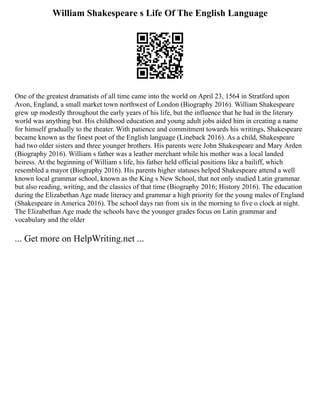 William Shakespeare s Life Of The English Language
One of the greatest dramatists of all time came into the world on April 23, 1564 in Stratford upon
Avon, England, a small market town northwest of London (Biography 2016). William Shakespeare
grew up modestly throughout the early years of his life, but the influence that he had in the literary
world was anything but. His childhood education and young adult jobs aided him in creating a name
for himself gradually to the theater. With patience and commitment towards his writings, Shakespeare
became known as the finest poet of the English language (Lineback 2016). As a child, Shakespeare
had two older sisters and three younger brothers. His parents were John Shakespeare and Mary Arden
(Biography 2016). William s father was a leather merchant while his mother was a local landed
heiress. At the beginning of William s life, his father held official positions like a bailiff, which
resembled a mayor (Biography 2016). His parents higher statuses helped Shakespeare attend a well
known local grammar school, known as the King s New School, that not only studied Latin grammar
but also reading, writing, and the classics of that time (Biography 2016; History 2016). The education
during the Elizabethan Age made literacy and grammar a high priority for the young males of England
(Shakespeare in America 2016). The school days ran from six in the morning to five o clock at night.
The Elizabethan Age made the schools have the younger grades focus on Latin grammar and
vocabulary and the older
... Get more on HelpWriting.net ...
 