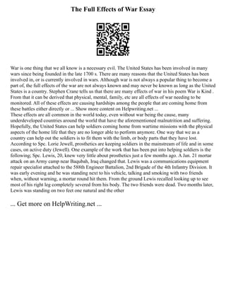 The Full Effects of War Essay
War is one thing that we all know is a necessary evil. The United States has been involved in many
wars since being founded in the late 1700 s. There are many reasons that the United States has been
involved in, or is currently involved in wars. Although war is not always a popular thing to become a
part of, the full effects of the war are not always known and may never be known as long as the United
States is a country. Stephen Crane tells us that there are many effects of war in his poem War is Kind .
From that it can be derived that physical, mental, family, etc are all effects of war needing to be
monitored. All of these effects are causing hardships among the people that are coming home from
these battles either directly or ... Show more content on Helpwriting.net ...
These effects are all common in the world today, even without war being the cause, many
underdeveloped countries around the world that have the aforementioned malnutrition and suffering.
Hopefully, the United States can help soldiers coming home from wartime missions with the physical
aspects of the home life that they are no longer able to perform anymore. One way that we as a
country can help out the soldiers is to fit them with the limb, or body parts that they have lost.
According to Spc. Lorie Jewell, prosthetics are keeping soldiers in the mainstream of life and in some
cases, on active duty (Jewell). One example of the work that has been put into helping soldiers is the
following; Spc. Lewis, 20, knew very little about prosthetics just a few months ago. A Jan. 21 mortar
attack on an Army camp near Baqubah, Iraq changed that. Lewis was a communications equipment
repair specialist attached to the 588th Engineer Battalion, 2nd Brigade of the 4th Infantry Division. It
was early evening and he was standing next to his vehicle, talking and smoking with two friends
when, without warning, a mortar round hit them. From the ground Lewis recalled looking up to see
most of his right leg completely severed from his body. The two friends were dead. Two months later,
Lewis was standing on two feet one natural and the other
... Get more on HelpWriting.net ...
 