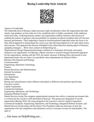 Boeing Leadership Style Analysis
Aspects of Leadership
The leadership style at Boeing is high structured, high consideration where the organization provides
step by step guidance on how tasks are to be completed and it is highly considerate of the employee
needs and wants. At Boeing honesty matters, the organization outlines initiatives that focuses on
enabling the culture of openness and accountability to maintain an ethical workplace that will increase
business performance. Their leadership is based on transformational leadership where the focus is on
their ethical approach to doing things the correct way and allowing employees to be open about issues
and concerns. This approach has become embedded in the ethical decision making aspect of business,
equipping managers ... Show more content on Helpwriting.net ...
Organizational Design Organizational design is defined as a functional, divisional, and matrix
structure in an organization. For Boeing, a Metrix structure is used for stronger horizontal alignment
for the organization, starting with the CEO, the matrix structure of Boeing flows downward to nine
department heads who are senior vice presidents, these departments are listed as follow:
Business Development and Strategy
Communications
Engineering, Operations Technology
Finance
Human Resources and Administration
Internal Governance
International
Law Department
Public Policy
Boeing uses specialization where different individuals in different units perform special tasks.
Executive council
Capital Corporation
Commercial Airplanes
Engineering, Operations, and Technology
Integrated Defense Systems
Shared Services Group The company organizational structure also utilize a corporate governance that
is overseen by the executive staff and board of directors. This group uses integration to run the
organization (Boeing 2016). By using integration the Executive council, Capital Corporation,
Commercial Airplanes, Engineering, Operations, and Technology, Integrated Defense Systems, and
Shared Services Group along with the Senior Vice Presidents make key decisions on how the
organization will stay competitive and rationalize on how to increase revenue for shareholders. The
span of
... Get more on HelpWriting.net ...
 