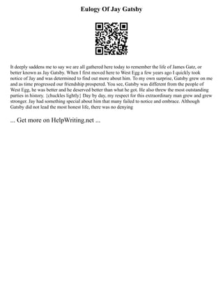 Eulogy Of Jay Gatsby
It deeply saddens me to say we are all gathered here today to remember the life of James Gatz, or
better known as Jay Gatsby. When I first moved here to West Egg a few years ago I quickly took
notice of Jay and was determined to find out more about him. To my own surprise, Gatsby grew on me
and as time progressed our friendship prospered. You see, Gatsby was different from the people of
West Egg, he was better and he deserved better than what he got. He also threw the most outstanding
parties in history. {chuckles lightly} Day by day, my respect for this extraordinary man grew and grew
stronger. Jay had something special about him that many failed to notice and embrace. Although
Gatsby did not lead the most honest life, there was no denying
... Get more on HelpWriting.net ...
 
