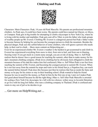 Climbing and Peak
Characters: Main Characters: Peak, 14 year old Peak Marcello. His parents are professional mountain
climbers. As Peak says, It could have been worse. My parents could have named me Glacier, or Abyss,
or Crampon. Peak gets in big trouble for attempting to climb a skyscraper in New York City, where he
is living with his mother and stepfather. Peak gets sent off to Tibet, to join his father who leads groups
of wealthy people up Mt. Everest. Climbing Mt. Everest is a dangerous pursuit but Peak s father wants
to become famous by helping his son become the youngest person to climb the mountain. Besides the
physical danger, Peak sees the selfish behavior of some climbers, who will ignore a person who needs
help, in their zeal to climb ... Show more content on Helpwriting.net ...
Even for an experienced climber Mt. Everest s weather is the hardest to get acustomed to and climb in.
Everest has experienced everything from snow to sleet, from rain to hail, and from sun to blasting,
freezing wind. If you get stuck in a storm nasty enough, you are at risk of dying. Man vs. Self Peak
realizes that he doesn t have a good reason for reaching the summit, other than to make money for his
dad s mountain climbing company. (Peak loves climbing but he obviously feels obligated to climb the
mountain because of his dad this makes him feel confussed.) Man vs. Self When Peak is ten feet from
reaching the summit of Mt. Everest, and becoming the youngest person to summit Mt. Everest. When
he is ten feet away from the summit he stops and waits so his friend Sun jo, a Nepalese boy, can reach
the summit before himself. Peak does this because just then he realizes that Sun jo needs the fame and
money so he pay for his sisters to stay in their boarding school. (Peak wanted to help his friend
because he was in need for the money, so Peak let him be the first one at top. Later on I makes Peak
feel good about himself because he did the right thing.) Man vs. Self After Peak Marcello is arrested
for scaling a New York City skyscraper, he s left with two choices: wither away in Juvenile Detention
or go live with his long lost father, who runs a climbing company in Thailand. (Peak is confused and
wants to stay out of jail so he decides to go
... Get more on HelpWriting.net ...
 