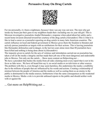 Persuasive Essay On Drug Cartels
For me personally, it s been a nightmare, because I don t see any way out now. The men who got
inside my house put their guns to my neighbors heads that s including one six year old girl. This is
Mexican investigative journalists Anabel Hernandez s response when asked about her safety and a
recent home invasion directed toward her courtesy of the drug cartels.(Alexandrov) This is what it is
like to lead a career as a journalist reporting on drug cartels in many latin American countries. The
cartels influence on local and federal government in Mexico gives them the freedom to threaten and
actively pursue journalists as targets with no retributions for their actions. This is leaving journalists
like Hernandez defenseless and in danger, in the last ten years alone more than 80 journalists have
been killed and nothing is being done about it.(Alexandrov)
The impunity given to cartels for the acts of violence and intimidation carried out on journalists has
taken a toll on the media s integrity and has made their job one of the most dangerous and undesirable
jobs in Mexico. Not only are the cartels ... Show more content on Helpwriting.net ...
We have a president that bashes the media from all sides claiming most every report that is not in his
favor as fake news . We have all heard him say it, on social media or on television or other sources.
The problem with this is, even though it may seem harmless, this undermines the media s credibility
due to the millions of people that are influenced by his words and actions. Creating a relationship of
mistrust between the people of America and the media as well as casting them as an enemy to the
public is detrimental to the media sources; furthermore it has the same consequences as the weakened
media in Mexico. Media s role is to provide unbiased reports to the public and should neither work
with or against the
... Get more on HelpWriting.net ...
 