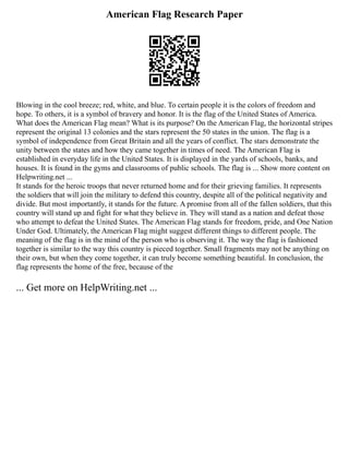 American Flag Research Paper
Blowing in the cool breeze; red, white, and blue. To certain people it is the colors of freedom and
hope. To others, it is a symbol of bravery and honor. It is the flag of the United States of America.
What does the American Flag mean? What is its purpose? On the American Flag, the horizontal stripes
represent the original 13 colonies and the stars represent the 50 states in the union. The flag is a
symbol of independence from Great Britain and all the years of conflict. The stars demonstrate the
unity between the states and how they came together in times of need. The American Flag is
established in everyday life in the United States. It is displayed in the yards of schools, banks, and
houses. It is found in the gyms and classrooms of public schools. The flag is ... Show more content on
Helpwriting.net ...
It stands for the heroic troops that never returned home and for their grieving families. It represents
the soldiers that will join the military to defend this country, despite all of the political negativity and
divide. But most importantly, it stands for the future. A promise from all of the fallen soldiers, that this
country will stand up and fight for what they believe in. They will stand as a nation and defeat those
who attempt to defeat the United States. The American Flag stands for freedom, pride, and One Nation
Under God. Ultimately, the American Flag might suggest different things to different people. The
meaning of the flag is in the mind of the person who is observing it. The way the flag is fashioned
together is similar to the way this country is pieced together. Small fragments may not be anything on
their own, but when they come together, it can truly become something beautiful. In conclusion, the
flag represents the home of the free, because of the
... Get more on HelpWriting.net ...
 